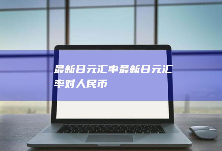 最新日元汇率最新日元汇率对人民币