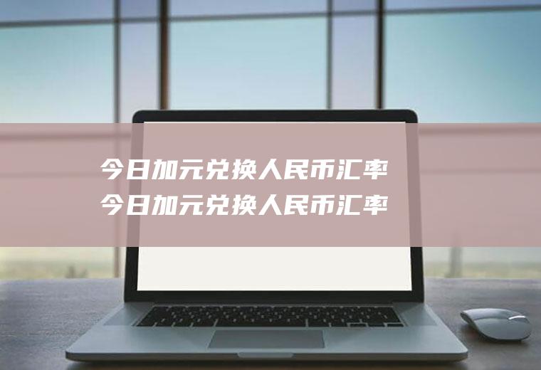 今日加元兑换人民币汇率今日加元兑换人民币汇率是多少钱