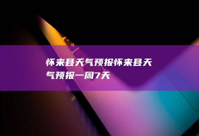 怀来县天气预报怀来县天气预报一周7天