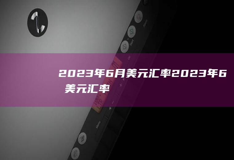 2023年6月美元汇率2023年6月美元汇率人民币多少