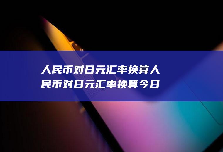 人民币对日元汇率换算人民币对日元汇率换算今日价格