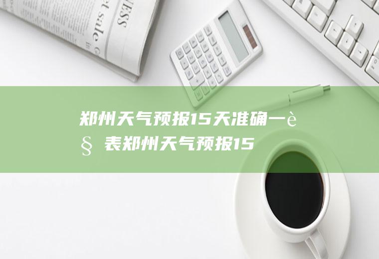 郑州天气预报15天准确一览表郑州天气预报15天准确一览表图片下载洛阳天气