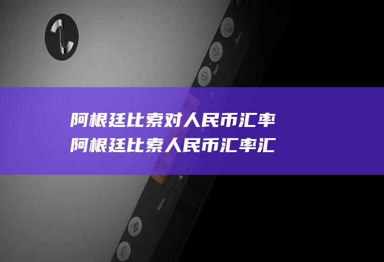 阿根廷比索对人民币汇率阿根廷比索人民币汇率汇率互换