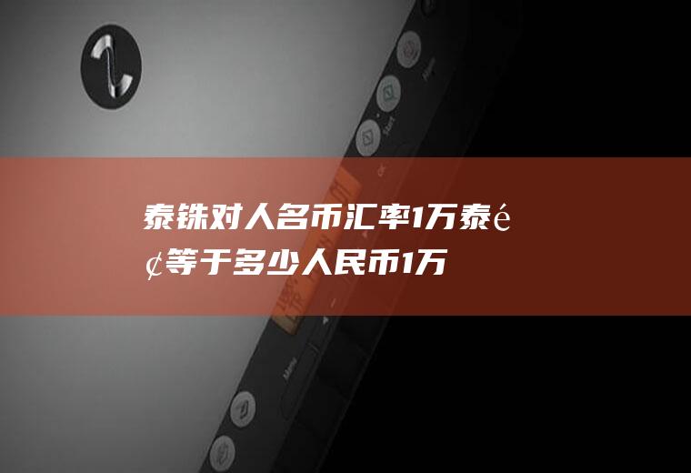 泰铢对人名币汇率,1万泰铢等于多少人民币1万泰铢在泰国能干嘛