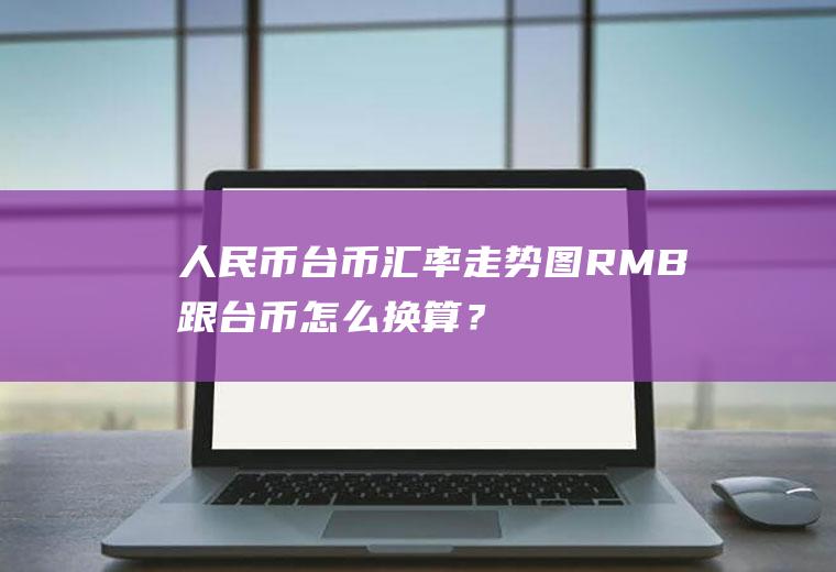 人民币台币汇率走势图,RMB跟台币怎么换算？台币的英文简写是怎么写的