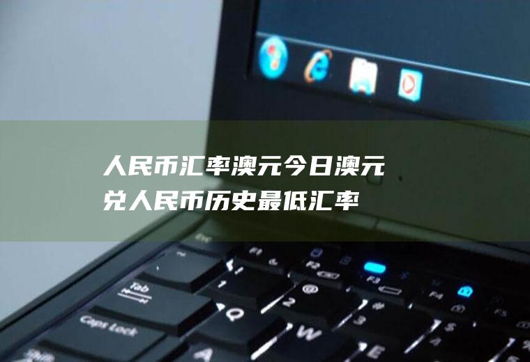 人民币汇率澳元今日,澳元兑人民币历史最低汇率是多少