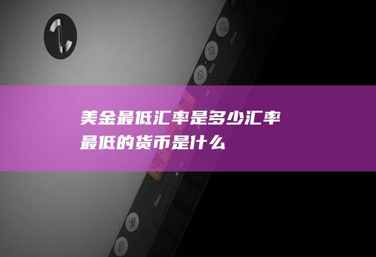 美金最低汇率是多少,汇率最低的货币是什么