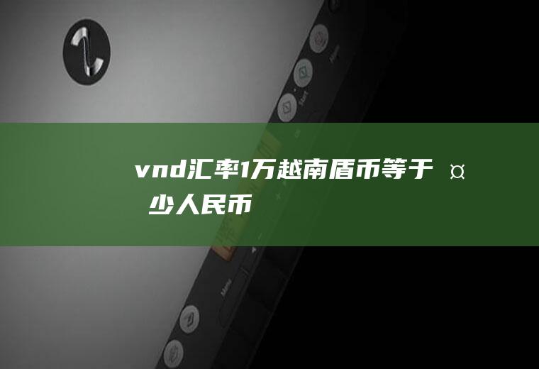 vnd汇率,1万越南盾币等于多少人民币