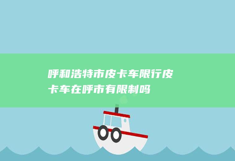 呼和浩特市皮卡车限行,皮卡车在呼市有限制吗