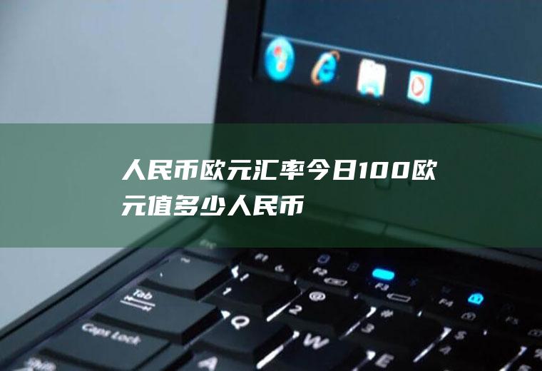 人民币欧元汇率今日,100欧元值多少人民币