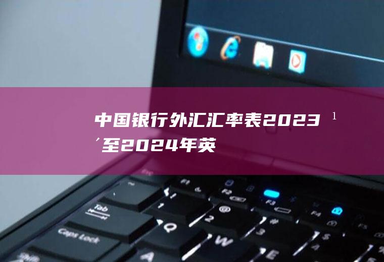 中国银行外汇汇率表,2023年至2024年英镑汇率预测