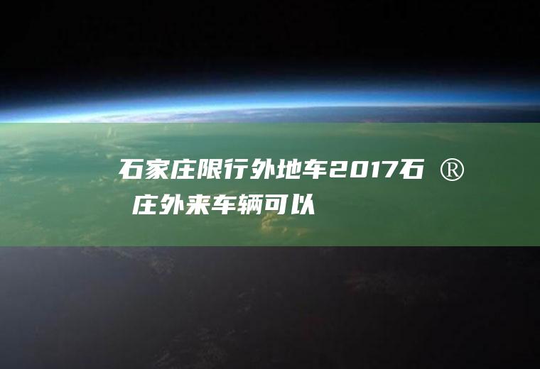 石家庄限行外地车2017,石家庄外来车辆可以随意出入吗