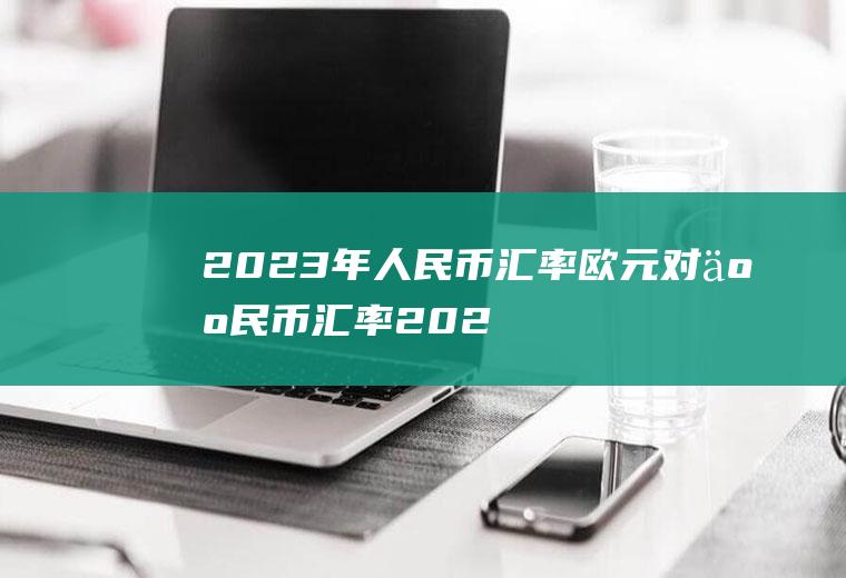 2023年人民币汇率,欧元对人民币汇率2023年8月份