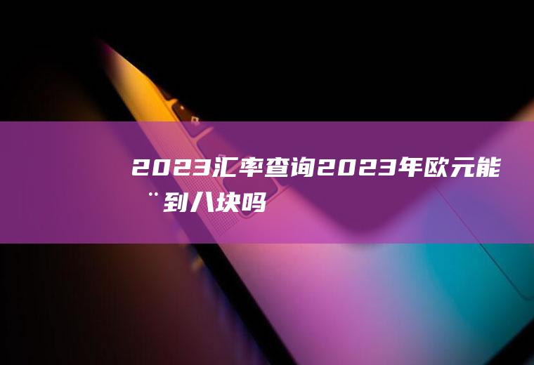 2023汇率查询,2023年欧元能涨到八块吗