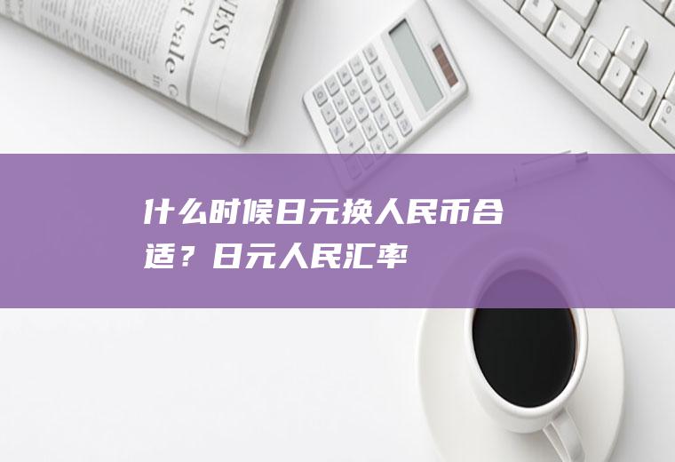 什么时候日元换人民币合适？日元人民汇率