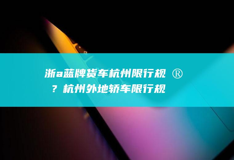 浙a蓝牌货车杭州限行规定？杭州外地轿车限行规定？