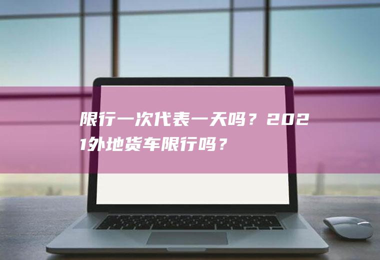 限行一次代表一天吗？2021外地货车限行吗？