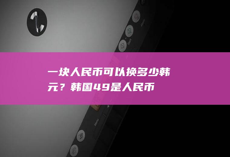 一块人民币可以换多少韩元？韩国$49是人民币多少钱？