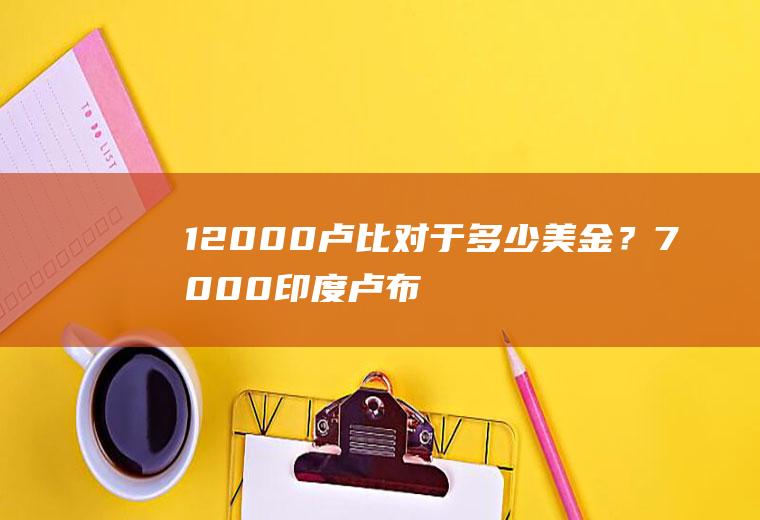 12000卢比对于多少美金？7000印度卢布是多少美金？