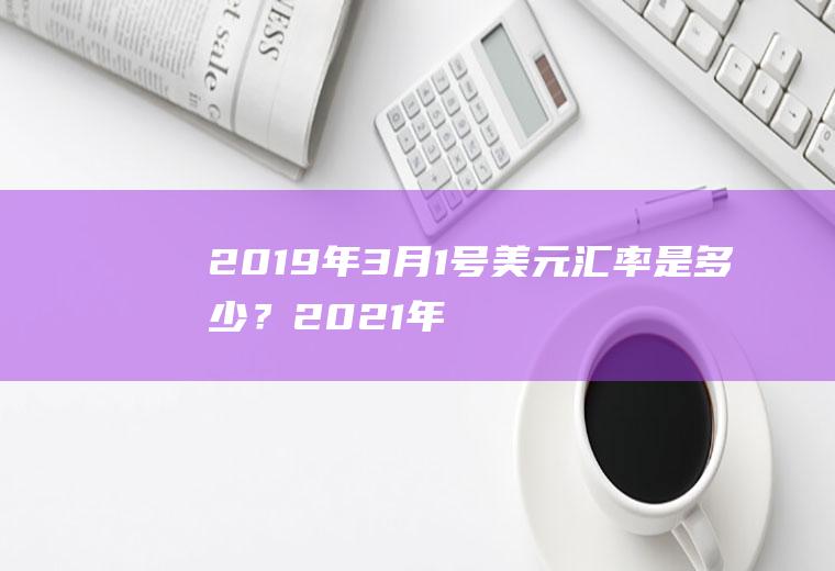 2019年3月1号美元汇率是多少？2021年美元汇率走势？