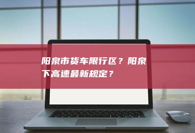 阳泉市货车限行区？阳泉下高速最新规定？