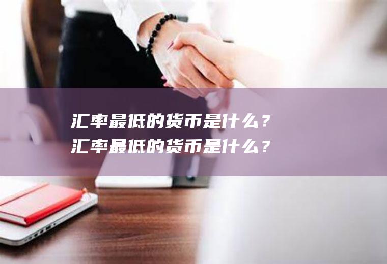 汇率最低的货币是什么？汇率最低的货币是什么？