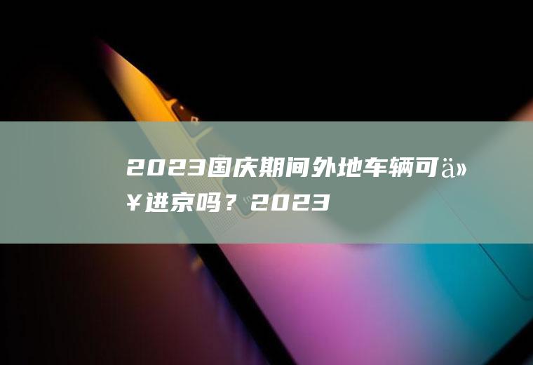 2023国庆期间外地车辆可以进京吗？2023年外地车国庆可以进北京吗？