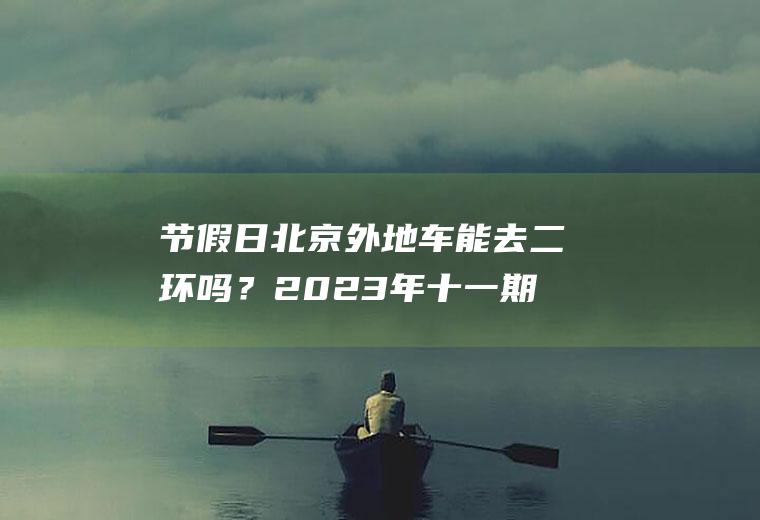 节假日北京外地车能去二环吗？2023年十一期间外地车能进北京吗？