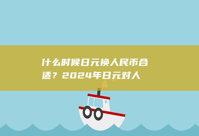 什么时候日元换人民币合适？2024年日元对人民币汇率走势预测？