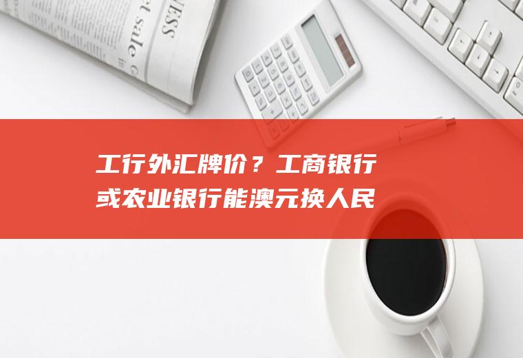 工行外汇牌价？工商银行或农业银行能澳元换人民币吗？