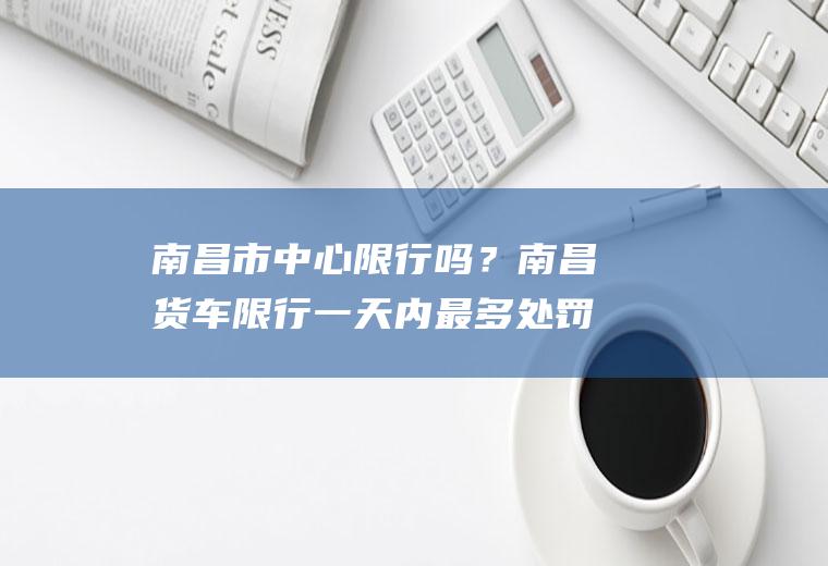 南昌市中心限行吗？南昌货车限行一天内最多处罚几次？