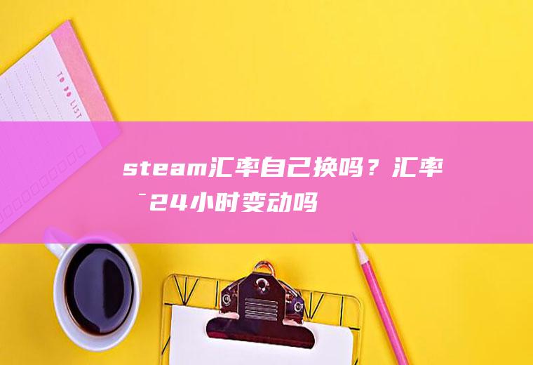 steam汇率自己换吗？汇率是24小时变动吗？