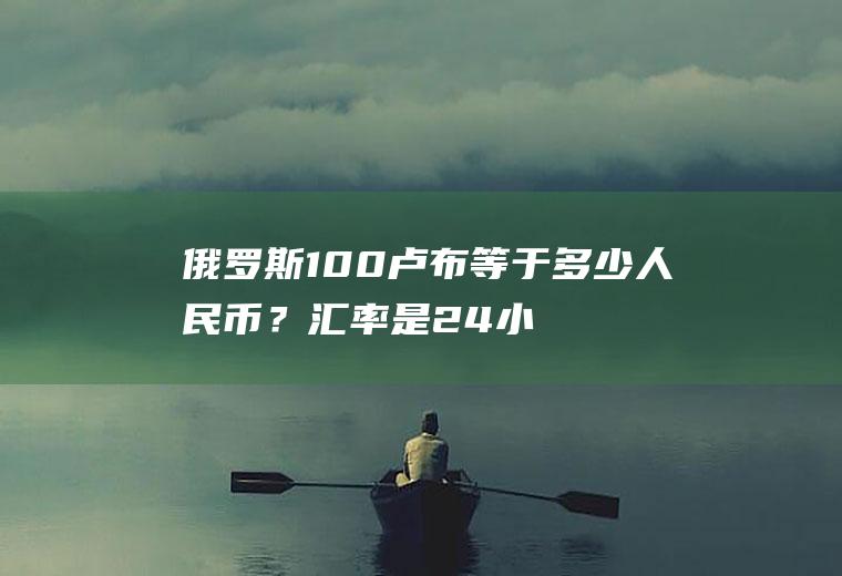 俄罗斯100卢布等于多少人民币？汇率是24小时变动的吗，周末汇率会变动吗？