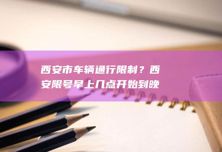 西安市车辆通行限制？西安限号早上几点开始到晚上几点？