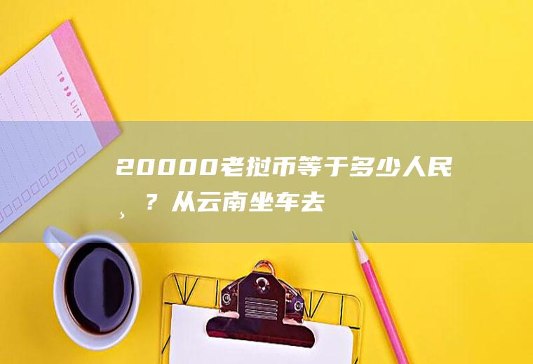 20000老挝币等于多少人民币？从云南坐车去老挝有什么注意事项？