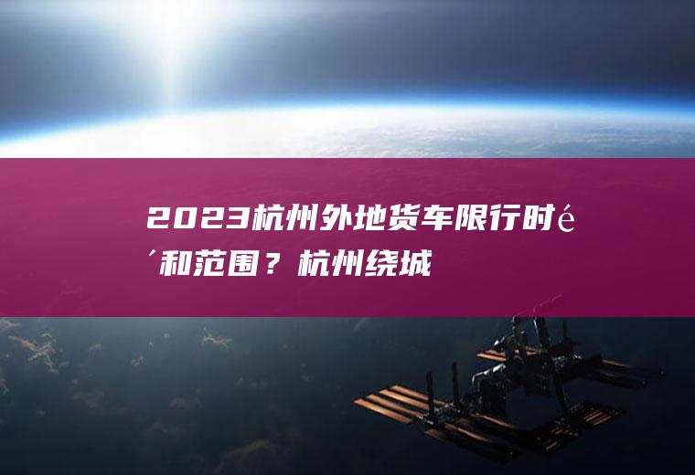 2023杭州外地货车限行时间和范围？杭州绕城下沙大桥货车限行规定？