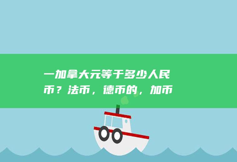 一加拿大元等于多少人民币？法币，德币的，加币，的名称，及与人民币的汇率？