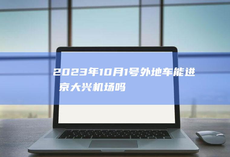 2023年10月1号外地车能进北京大兴机场吗？顺义机场限号吗？