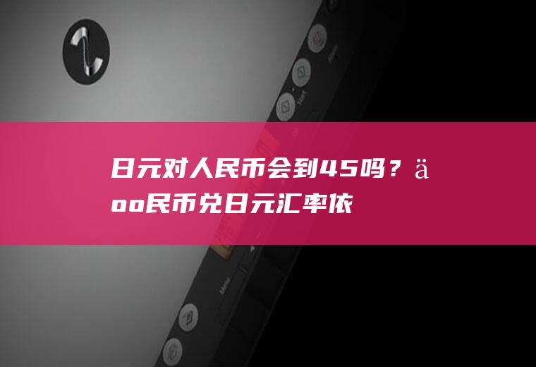 日元对人民币会到4.5吗？人民币兑日元汇率依据什么？