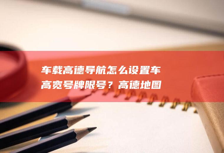 车载高德导航怎么设置车高宽号牌限号？高德地图怎么设置限号提示？