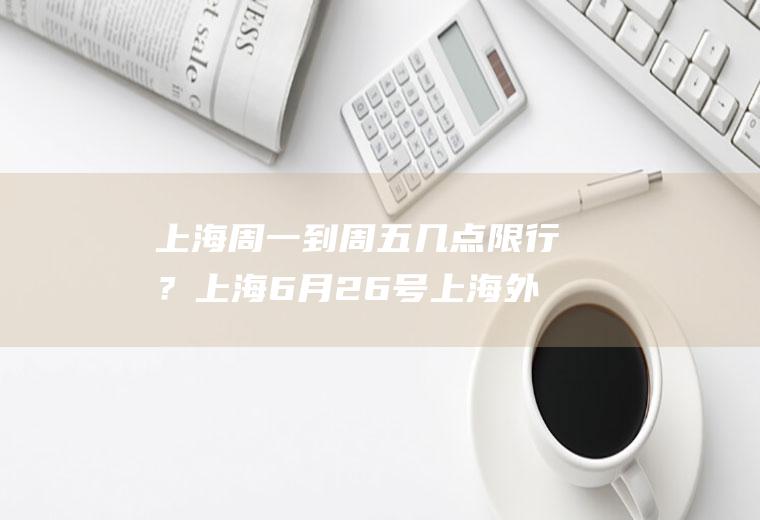 上海周一到周五几点限行？上海6月26号上海外地车限号规定限行到6月25号吗？