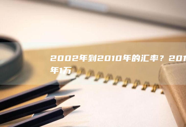 2002年到2010年的汇率？2010年1万元相当现在多少元？