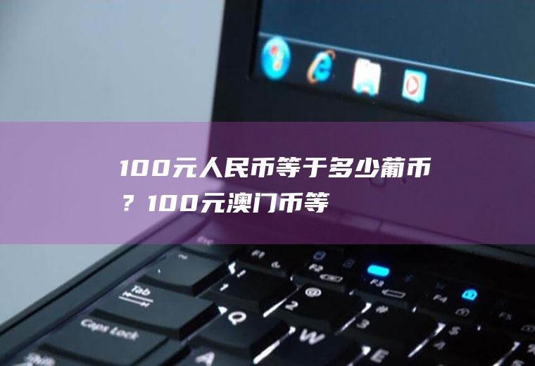 100元人民币等于多少葡币？100元澳门币等于多少人民币？