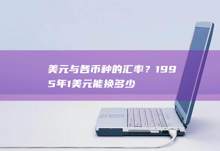 美元与各币种的汇率？1995年1美元能换多少人民币？