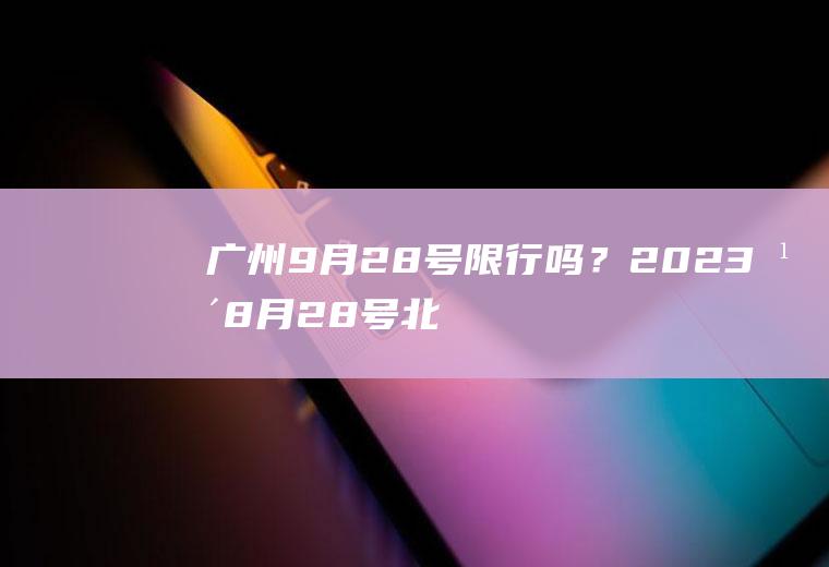 广州9月28号限行吗？2023年8月28号北京限号多少？