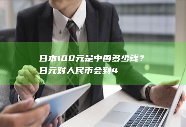 日本100元是中国多少钱？日元对人民币会到4.5吗？