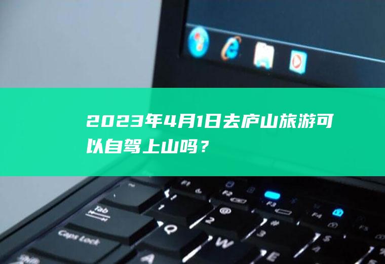 2023年4月1日去庐山旅游可以自驾上山吗？南昌市摩托车禁止通行范围？