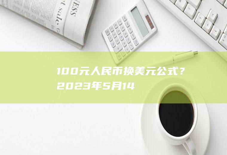 100元人民币换美元公式？2023年5月14日100美元能兑换多少人民币？