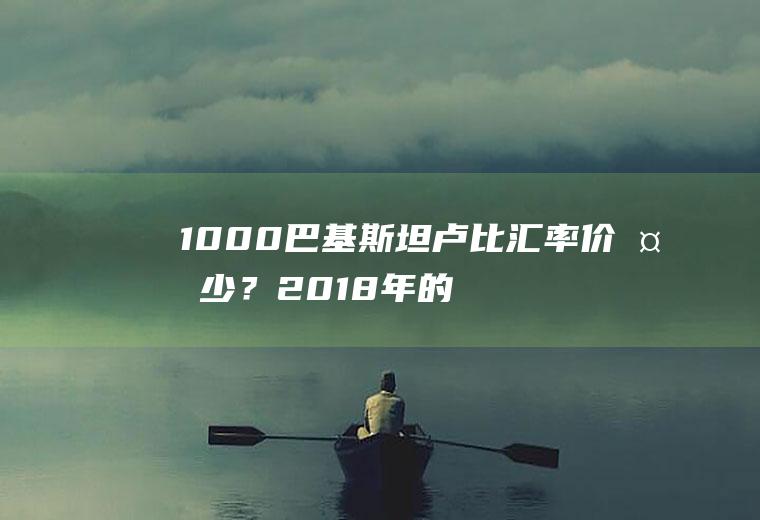 1000巴基斯坦卢比汇率价多少？2018年的巴币100能换多少人民币？