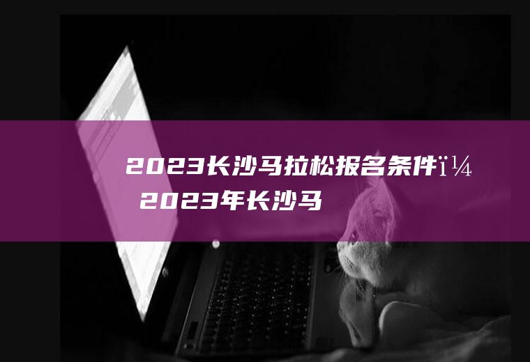 2023长沙马拉松报名条件？2023年长沙马拉松报名时间？